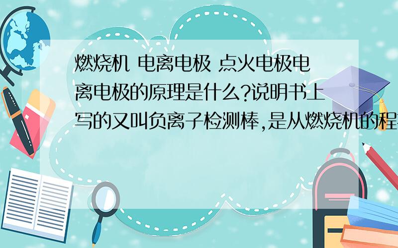 燃烧机 电离电极 点火电极电离电极的原理是什么?说明书上写的又叫负离子检测棒,是从燃烧机的程控器里接到炉堂的!为什么要叫负离子检测棒啊!它的工作原理是什么?另外,需要买点火电极