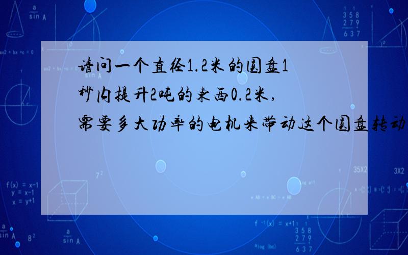 请问一个直径1.2米的圆盘1秒内提升2吨的东西0.2米,需要多大功率的电机来带动这个圆盘转动?