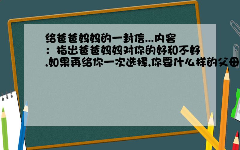 给爸爸妈妈的一封信...内容：指出爸爸妈妈对你的好和不好,如果再给你一次选择,你要什么样的父母?