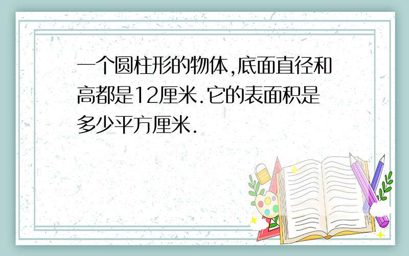 一个圆柱形的物体,底面直径和高都是12厘米.它的表面积是多少平方厘米.