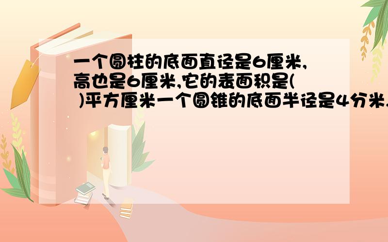 一个圆柱的底面直径是6厘米,高也是6厘米,它的表面积是( )平方厘米一个圆锥的底面半径是4分米,高是6分米,它的体积是（ ）立方分米