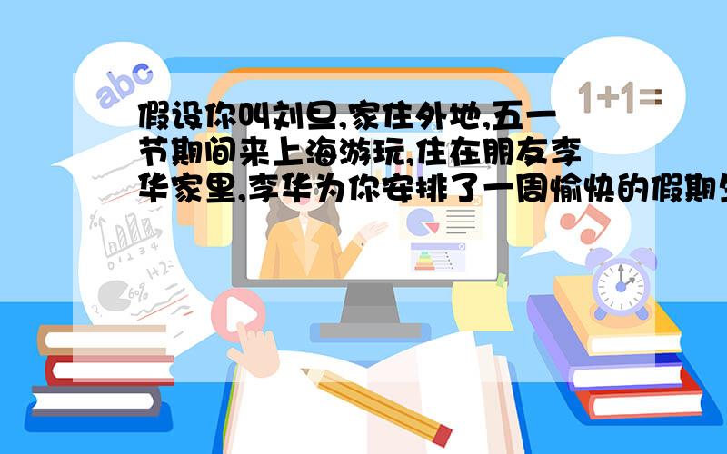 假设你叫刘旦,家住外地,五一节期间来上海游玩,住在朋友李华家里,李华为你安排了一周愉快的假期生活,还游玩了许多地方.五一节假期后你回家写信给李华表示感谢,并请他有机会到你处来游