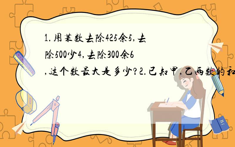 1.用某数去除425余5,去除500少4,去除300余6,这个数最大是多少?2.已知甲,乙两数的和是125,它们的最大公约数是25,求这两个数.