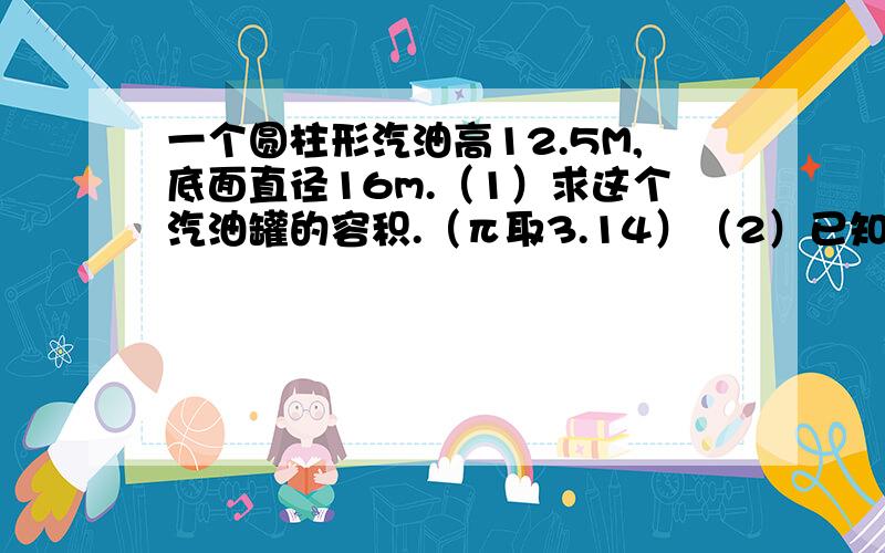 一个圆柱形汽油高12.5M,底面直径16m.（1）求这个汽油罐的容积.（π取3.14）（2）已知每0.001米³的汽油的质量为0.8千克,求这个汽油罐装满时,汽油的质量.（结果保留三个有效数字）