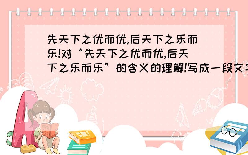 先天下之优而优,后天下之乐而乐!对“先天下之优而优,后天下之乐而乐”的含义的理解!写成一段文字!help me!600字左右