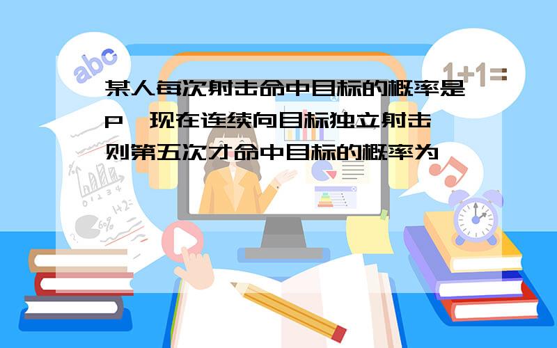 某人每次射击命中目标的概率是P,现在连续向目标独立射击,则第五次才命中目标的概率为