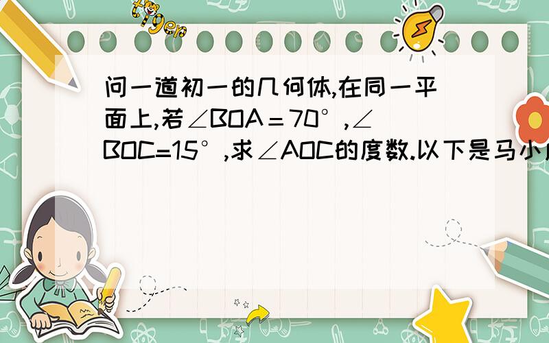 问一道初一的几何体,在同一平面上,若∠BOA＝70°,∠BOC=15°,求∠AOC的度数.以下是马小虎做的这道题：∵∠AOC＝∠BOA－∠BOC ＝70°－15°＝55° ∴∠AOC＝55°若你是老师,你会给马小虎满分吗?若会,