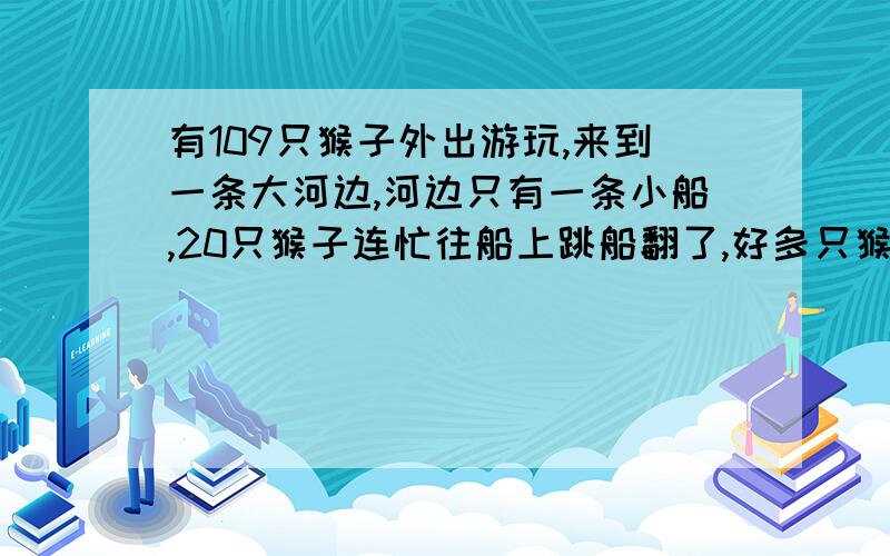 有109只猴子外出游玩,来到一条大河边,河边只有一条小船,20只猴子连忙往船上跳船翻了,好多只猴子掉水里了落汤鸡.它们试了好几次,发现这条小船每次只能坐5之后,还要有1只猴子划船,船才能