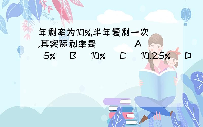 年利率为10%,半年复利一次,其实际利率是（ ） (A) 5% (B) 10% (C) 10.25% (D) 12.5%请列式作答,