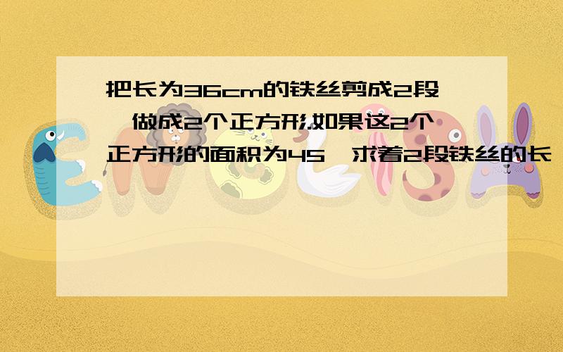 把长为36cm的铁丝剪成2段,做成2个正方形.如果这2个正方形的面积为45,求着2段铁丝的长