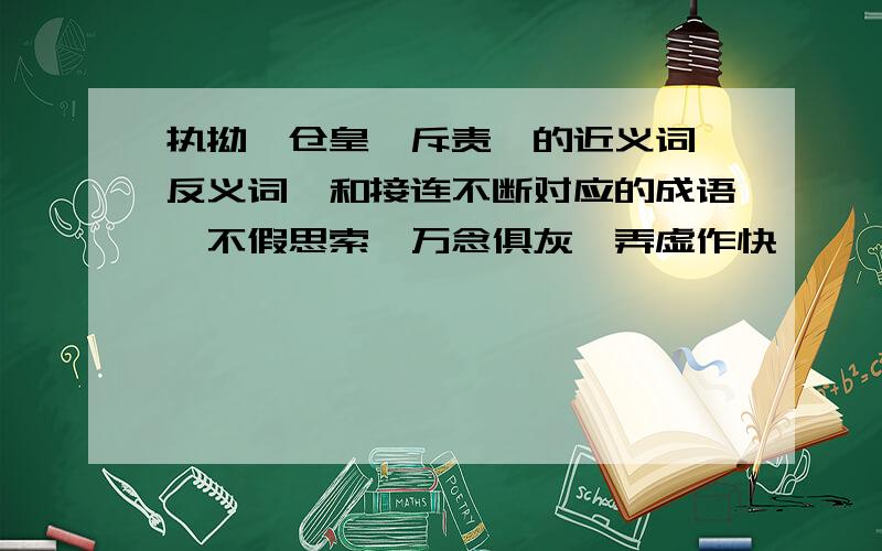 执拗、仓皇、斥责、的近义词、反义词,和接连不断对应的成语,不假思索、万念俱灰、弄虚作快