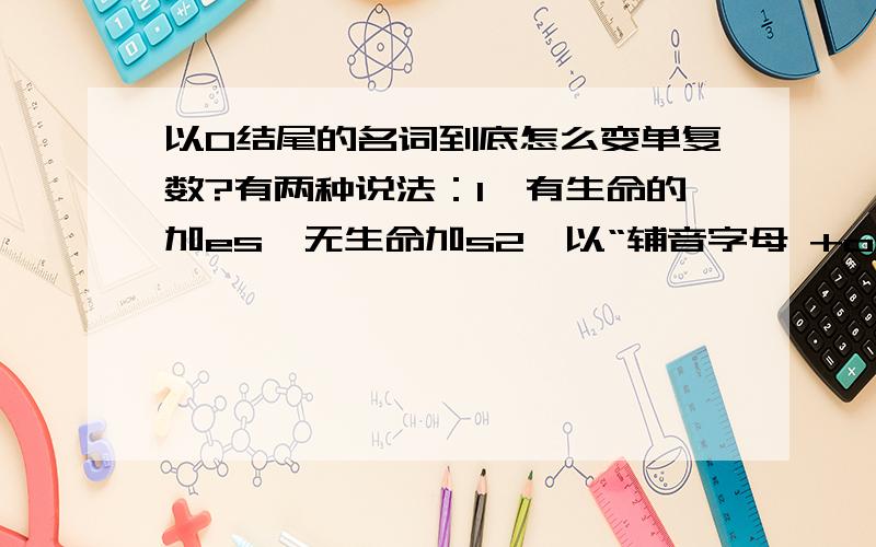 以O结尾的名词到底怎么变单复数?有两种说法：1、有生命的加es,无生命加s2、以“辅音字母 +o ”结尾的名词后加 -es ,以元音 +0 结尾的名词后加 -s请问到底是那一种?