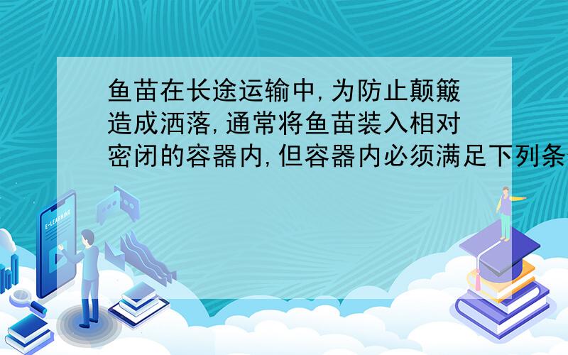 鱼苗在长途运输中,为防止颠簸造成洒落,通常将鱼苗装入相对密闭的容器内,但容器内必须满足下列条件才能保持鱼苗的存活：充足的氧气、鱼苗呼出的二氧化碳要及时除去、为防止细菌繁殖,