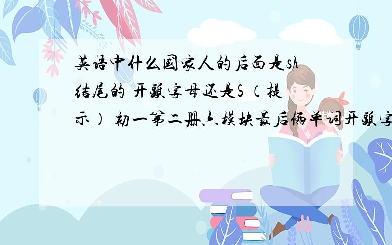 英语中什么国家人的后面是sh结尾的 开头字母还是S （提示） 初一第二册六模块最后俩单词开头字母还是S 初一第二册六模块最后俩单词 初一第二册六模块最后俩单词 初一第二册六模块最后