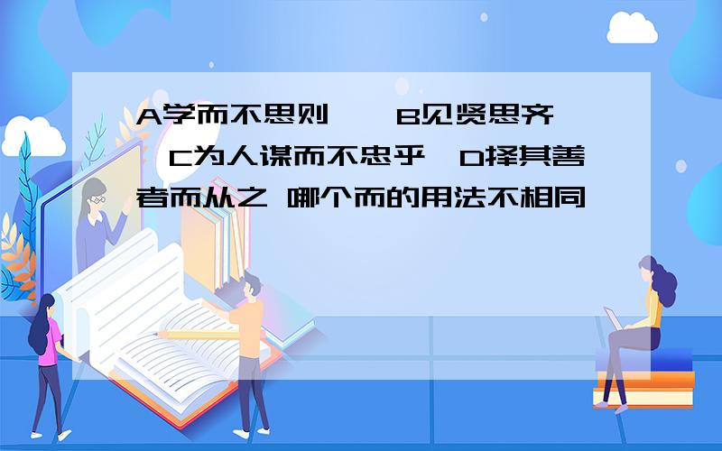 A学而不思则罔,B见贤思齐焉,C为人谋而不忠乎,D择其善者而从之 哪个而的用法不相同