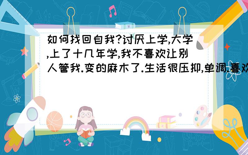 如何找回自我?讨厌上学,大学,上了十几年学,我不喜欢让别人管我.变的麻木了.生活很压抑,单调.喜欢做的事原来没做好,不喜欢的事因为所迫得做.太压抑了.如何找回自我恢复到自己满意的状