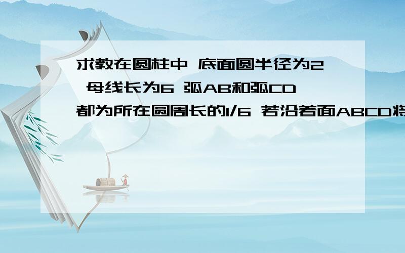 求教在圆柱中 底面圆半径为2 母线长为6 弧AB和弧CD都为所在圆周长的1/6 若沿着面ABCD将圆柱截开,求所截得的体积较小的几何体的体积