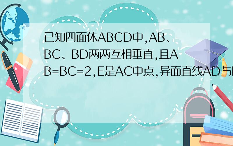 已知四面体ABCD中,AB、BC、BD两两互相垂直,且AB=BC=2,E是AC中点,异面直线AD与BE所成的角大小为arccos 根号（10）/10,求BD的长.