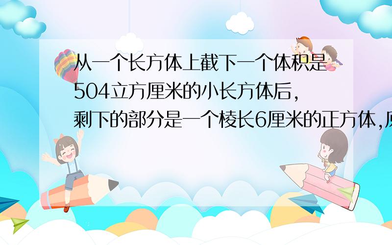 从一个长方体上截下一个体积是504立方厘米的小长方体后,剩下的部分是一个棱长6厘米的正方体,原来表面积我知道答案是这样504÷（6×6）＋6＝20（厘米）6×6×2＋6×20×4＝552（平方厘米）,但是