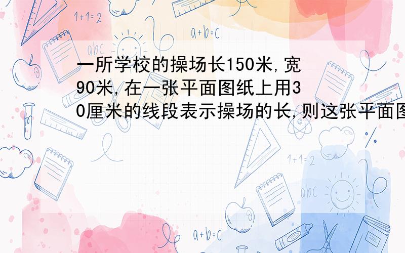 一所学校的操场长150米,宽90米,在一张平面图纸上用30厘米的线段表示操场的长,则这张平面图的比例尺为(),在图上宽应画()厘米.