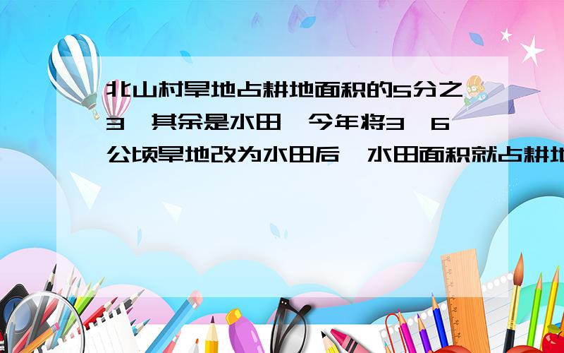 北山村旱地占耕地面积的5分之3,其余是水田,今年将3、6公顷旱地改为水田后,水田面积就占耕地面积的20分之17,现有水田多少公顷