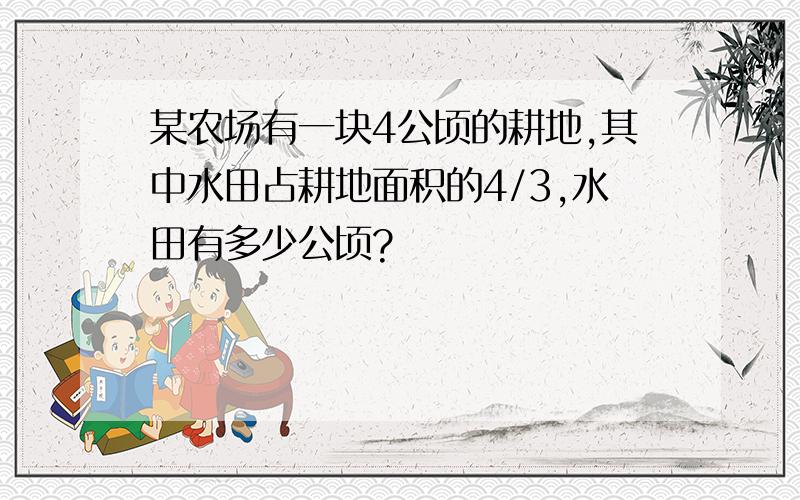 某农场有一块4公顷的耕地,其中水田占耕地面积的4/3,水田有多少公顷?