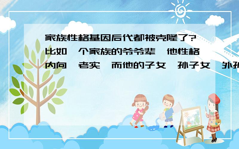 家族性格基因后代都被克隆了?比如一个家族的爷爷辈,他性格内向、老实,而他的子女、孙子女、外孙子女全都有类似的内向老实,而性格开朗的家族基因则遗传的后代全都不会内向.像有些不