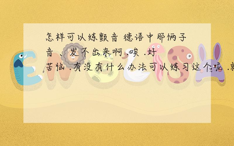 怎样可以练颤音 德语中那俩子音 、发不出来啊 .唉 .好苦恼 .有没有什么办法可以练习这个呢 .就是那俩颤音 、郁闷SHI了 .懂得亲赐教吧 .