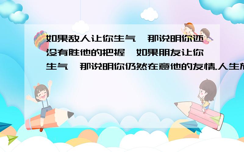 如果敌人让你生气,那说明你还没有胜他的把握,如果朋友让你生气,那说明你仍然在意他的友情.人生旅途中总有一些人,一些事,一些场景感动过你,他们静静的蛰伏在你的记忆里,仿佛已经沉沉