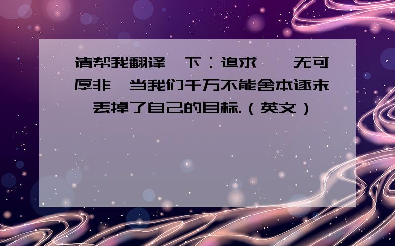 请帮我翻译一下：追求……无可厚非,当我们千万不能舍本逐末,丢掉了自己的目标.（英文）