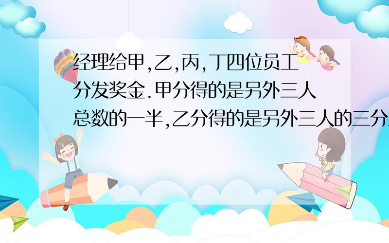 经理给甲,乙,丙,丁四位员工分发奖金.甲分得的是另外三人总数的一半,乙分得的是另外三人的三分之一...经理给甲,乙,丙,丁四位员工分发奖金.甲分得的是另外三人总数的一半,乙分得的是另外