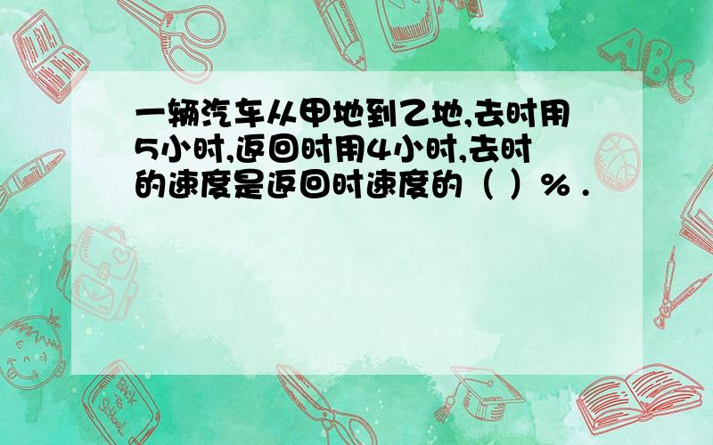 一辆汽车从甲地到乙地,去时用5小时,返回时用4小时,去时的速度是返回时速度的（ ）% .