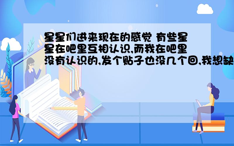 星星们进来现在的感觉 有些星星在吧里互相认识,而我在吧里没有认识的,发个贴子也没几个回,我想缺了我,张小杰的人气还是那样好吧,有我没我都一样对吧