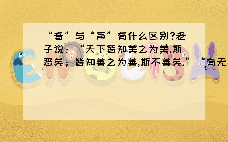 “音”与“声”有什么区别?老子说：“天下皆知美之为美,斯恶矣；皆知善之为善,斯不善矣.”“有无相生,难易相成,长短相形,高下相倾,音声相和,前后相随.”“天下之至柔,驰骋天下之至坚.