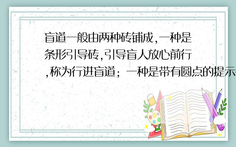 盲道一般由两种砖铺成,一种是条形引导砖,引导盲人放心前行,称为行进盲道；一种是带有圆点的提示砖,提示盲人前面有障碍,该转弯或上下坡了,称为提示盲道.砖上的条形或圆点高出地面5mm,