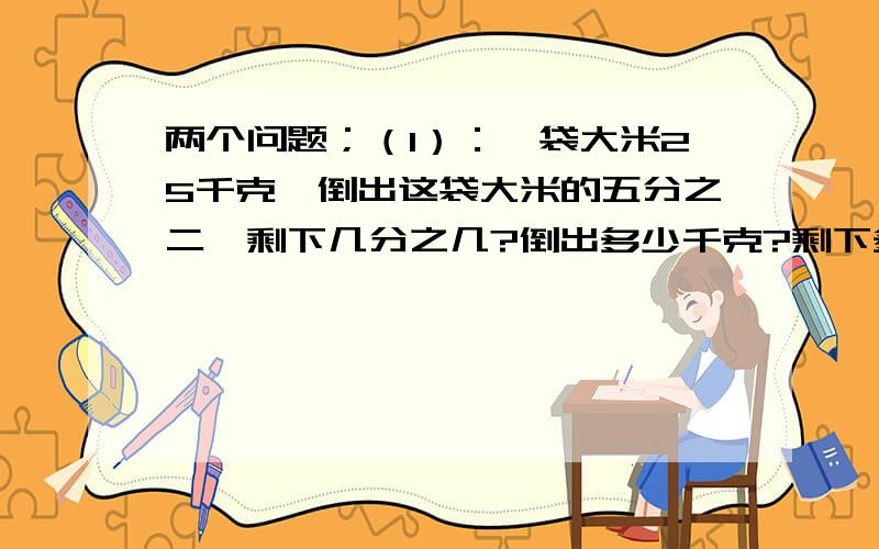 两个问题；（1）：一袋大米25千克,倒出这袋大米的五分之二,剩下几分之几?倒出多少千克?剩下多少千克?（2）：工程队要修一条五分之三的水渠,第一天修了全长的八分之一,第一天修多少千