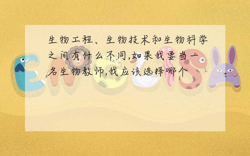 生物工程、生物技术和生物科学之间有什么不同,如果我要当一名生物教师,我应该选择哪个