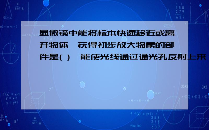 显微镜中能将标本快速移近或离开物体,获得初步放大物象的部件是( ),能使光线通过通光孔反射上来,可调节光线强弱的部件是（ ）