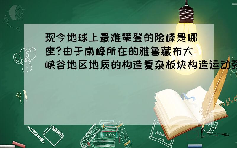 现今地球上最难攀登的险峰是哪座?由于南峰所在的雅鲁藏布大峡谷地区地质的构造复杂板块构造运动强烈，造成南峰地区山壁耸立、地震、雪崩不断，攀登难度极大，反而使南迦巴瓦很长时