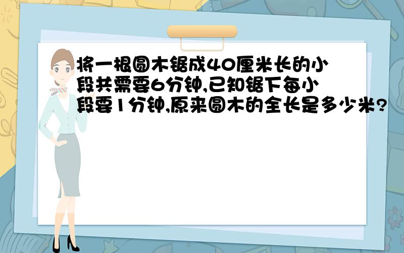 将一根圆木锯成40厘米长的小段共需要6分钟,已知锯下每小段要1分钟,原来圆木的全长是多少米?