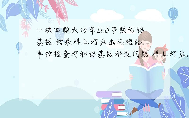 一块四颗大功率LED串联的铝基板,结果焊上灯后出现短路.单独检查灯和铝基板都没问题,焊上灯后,测试只有一颗亮,其他的灯不亮,用万用表测量其他灯都短路了.但把灯都拆下来后,铝基板本身