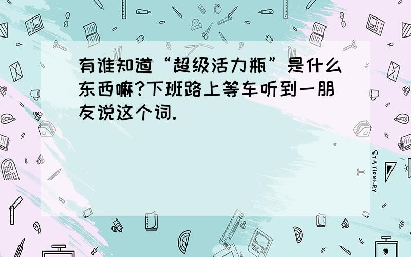 有谁知道“超级活力瓶”是什么东西嘛?下班路上等车听到一朋友说这个词.