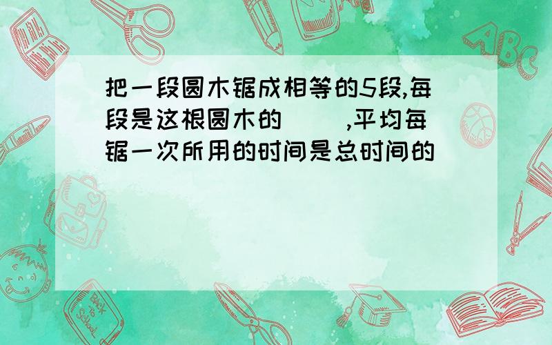 把一段圆木锯成相等的5段,每段是这根圆木的( ),平均每锯一次所用的时间是总时间的( )