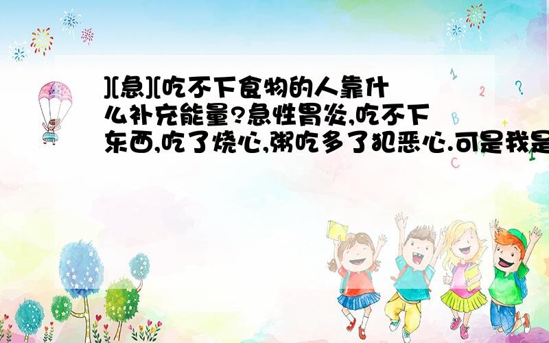 ][急][吃不下食物的人靠什么补充能量?急性胃炎,吃不下东西,吃了烧心,粥吃多了犯恶心.可是我是学生,明年就要高考了.现在不吃东西浑身软绵绵的,没有力气头晕晕的,寒假我们学校还有很重要