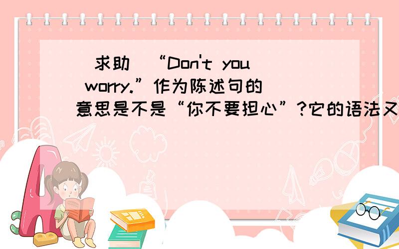 [求助]“Don't you worry.”作为陈述句的意思是不是“你不要担心”?它的语法又是怎样的?