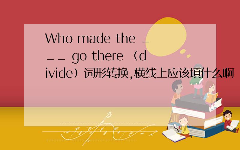 Who made the ___ go there （divide）词形转换,横线上应该填什么啊