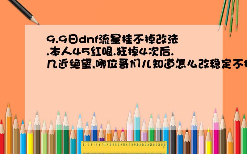 9.9日dnf流星挂不掉改法.本人45红眼.狂掉4次后.几近绝望,哪位哥们儿知道怎么改稳定不掉.麻烦告知.