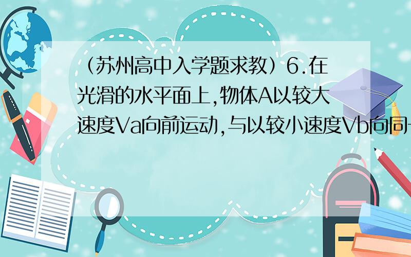 （苏州高中入学题求教）6.在光滑的水平面上,物体A以较大速度Va向前运动,与以较小速度Vb向同一方向运动的,连有轻质弹簧的物体B发生相互作用,如图所示.在相互作用的过程中,当系统的弹性