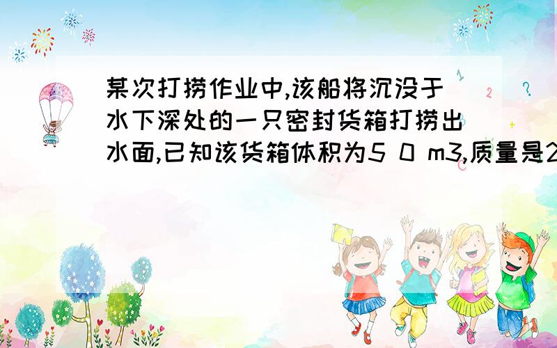 某次打捞作业中,该船将沉没于水下深处的一只密封货箱打捞出水面,已知该货箱体积为5 0 m3,质量是200t.关键是第三问：（1）F浮=ρ水gV排=103kg/m3×10N/kg×50m3= 5×105N；       （2）由图可知,拉力的