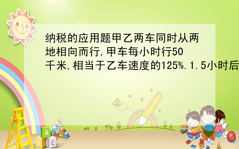 纳税的应用题甲乙两车同时从两地相向而行,甲车每小时行50千米,相当于乙车速度的125%.1.5小时后,两车共行了多少千米?